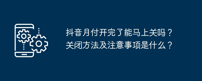 抖音月付开完了能马上关吗？关闭方法及注意事项是什么？